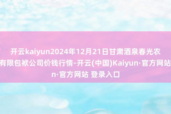 开云kaiyun2024年12月21日甘肃酒泉春光农家具阛阓有限包袱公司价钱行情-开云(中国)Kaiyun·官方网站 登录入口