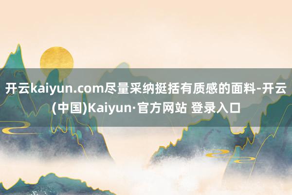 开云kaiyun.com尽量采纳挺括有质感的面料-开云(中国)Kaiyun·官方网站 登录入口