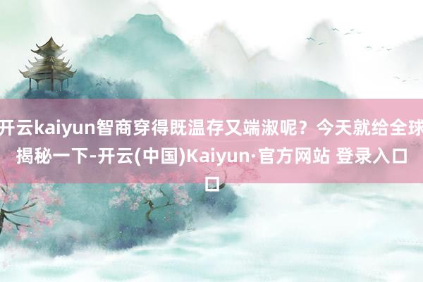 开云kaiyun智商穿得既温存又端淑呢？今天就给全球揭秘一下-开云(中国)Kaiyun·官方网站 登录入口