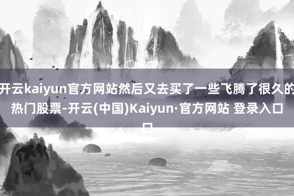 开云kaiyun官方网站然后又去买了一些飞腾了很久的热门股票-开云(中国)Kaiyun·官方网站 登录入口