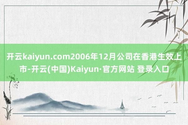 开云kaiyun.com2006年12月公司在香港生效上市-开云(中国)Kaiyun·官方网站 登录入口