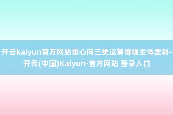 开云kaiyun官方网站重心向三类运筹帷幄主体歪斜-开云(中