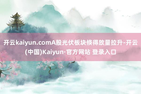 开云kaiyun.comA股光伏板块倏得放量拉升-开云(中国)Kaiyun·官方网站 登录入口