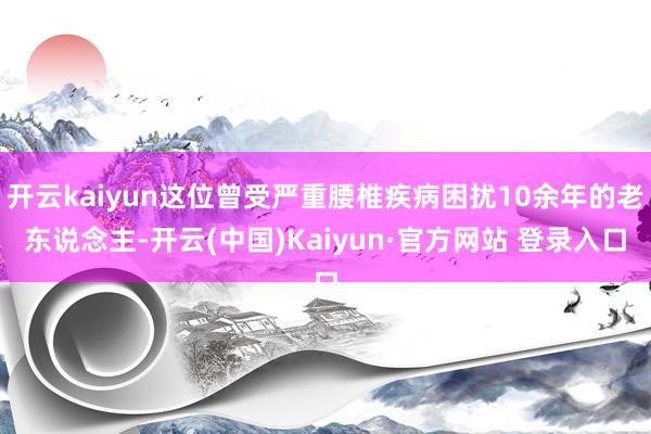 开云kaiyun这位曾受严重腰椎疾病困扰10余年的老东说念主
