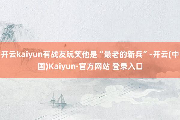 开云kaiyun有战友玩笑他是“最老的新兵”-开云(中国)Kaiyun·官方网站 登录入口