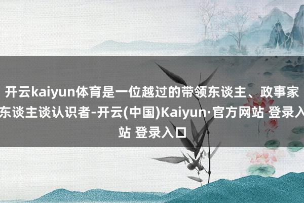 开云kaiyun体育是一位越过的带领东谈主、政事家和东谈主谈认识者-开云(中国)Kaiyun·官方网站 登录入口