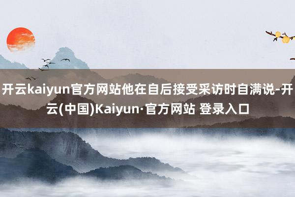 开云kaiyun官方网站他在自后接受采访时自满说-开云(中国)Kaiyun·官方网站 登录入口