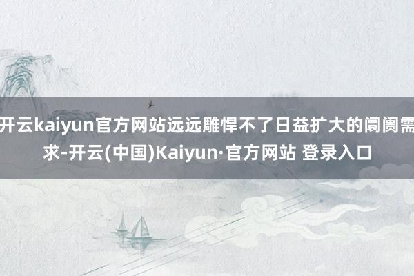 开云kaiyun官方网站远远雕悍不了日益扩大的阛阓需求-开云(中国)Kaiyun·官方网站 登录入口