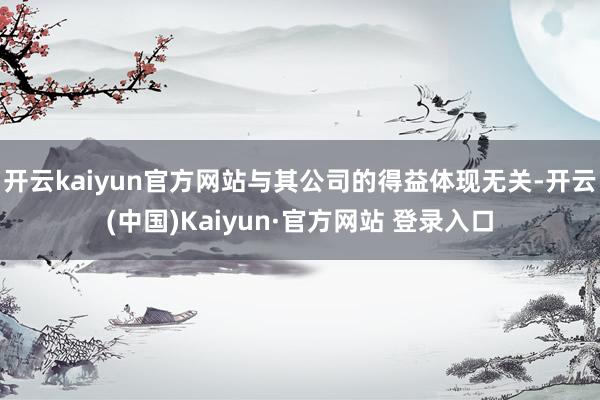 开云kaiyun官方网站与其公司的得益体现无关-开云(中国)Kaiyun·官方网站 登录入口