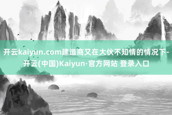 开云kaiyun.com建造商又在大伙不知情的情况下-开云(中国)Kaiyun·官方网站 登录入口