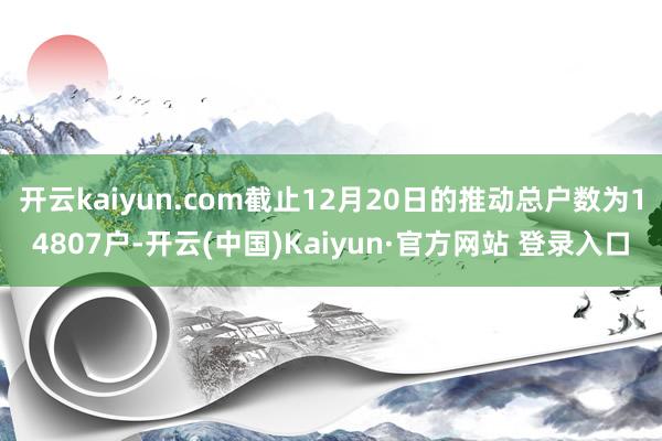 开云kaiyun.com截止12月20日的推动总户数为14807户-开云(中国)Kaiyun·官方网站 登录入口