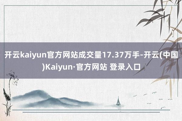 开云kaiyun官方网站成交量17.37万手-开云(中国)Kaiyun·官方网站 登录入口