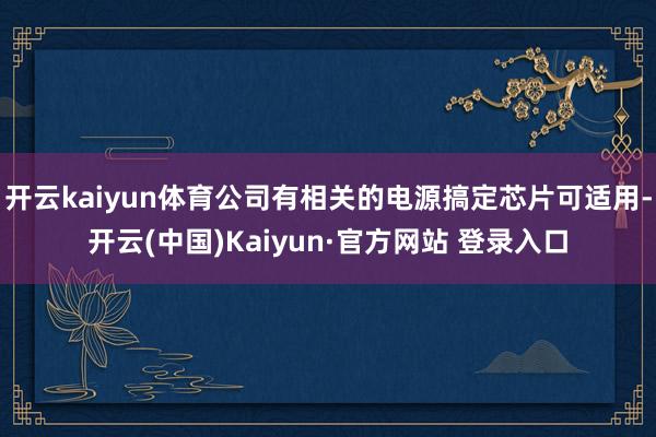开云kaiyun体育公司有相关的电源搞定芯片可适用-开云(中国)Kaiyun·官方网站 登录入口
