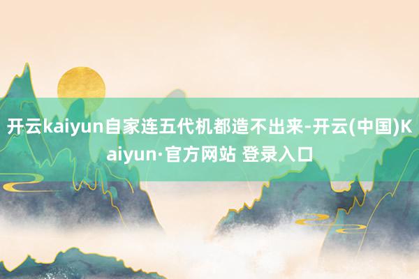 开云kaiyun自家连五代机都造不出来-开云(中国)Kaiyun·官方网站 登录入口