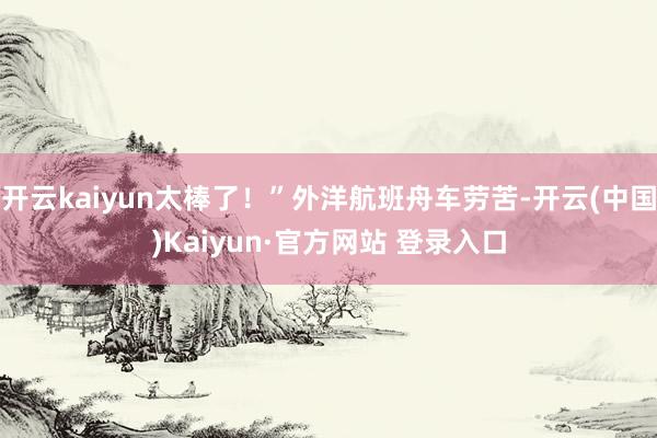 开云kaiyun太棒了！”外洋航班舟车劳苦-开云(中国)Ka