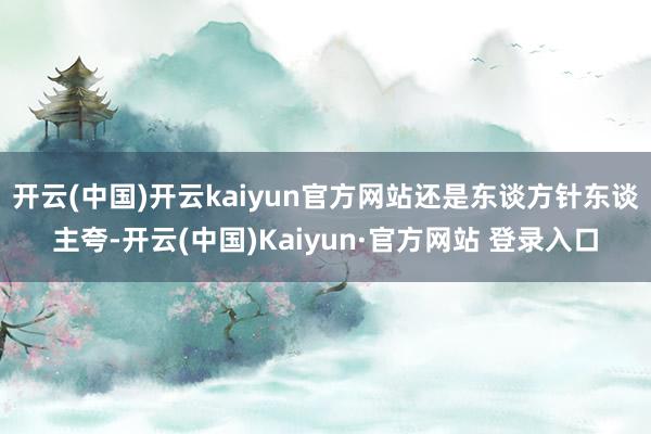 开云(中国)开云kaiyun官方网站还是东谈方针东谈主夸-开