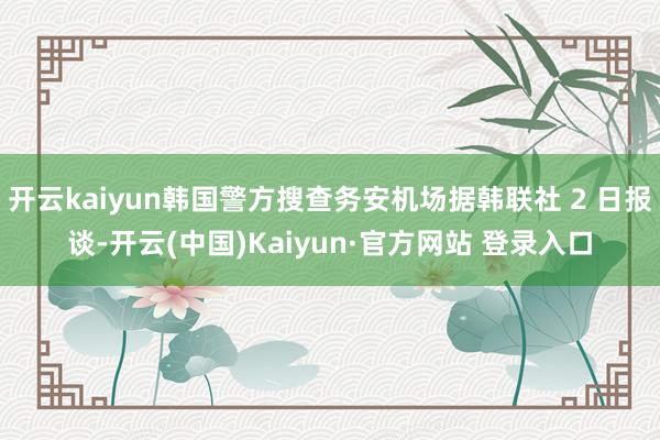 开云kaiyun韩国警方搜查务安机场据韩联社 2 日报谈-开