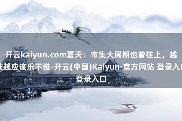 开云kaiyun.com夏天:市集大周期也曾往上,越跌越应该乐不雅-开云(中国)Kaiyun·官方网站 登录入口