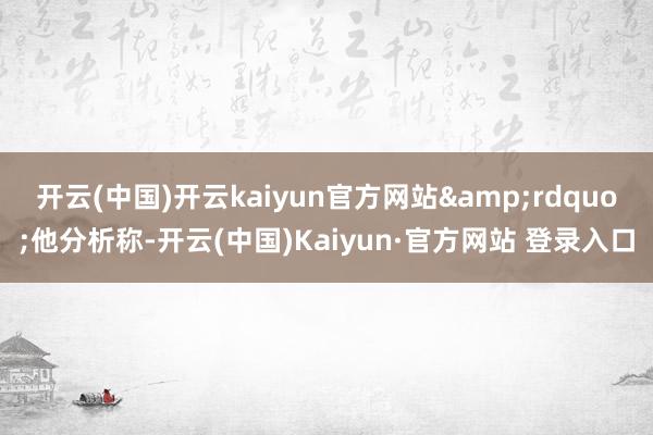 开云(中国)开云kaiyun官方网站&rdquo;他分析称-开云(中国)Kaiyun·官方网站 登录入口