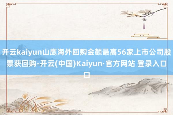 开云kaiyun山鹰海外回购金额最高56家上市公司股票获回购-开云(中国)Kaiyun·官方网站 登录入口