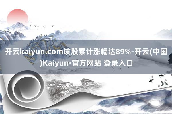开云kaiyun.com该股累计涨幅达89%-开云(中国)Kaiyun·官方网站 登录入口