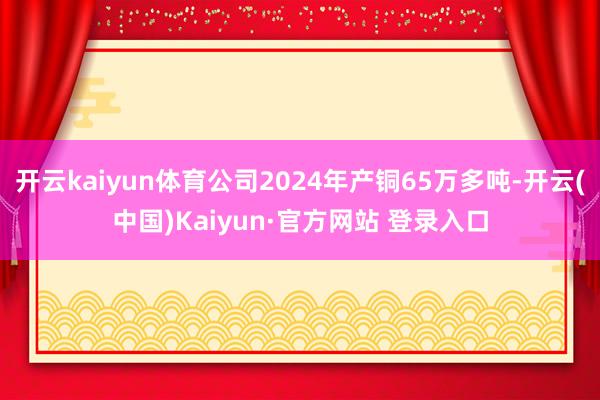 开云kaiyun体育公司2024年产铜65万多吨-开云(中国