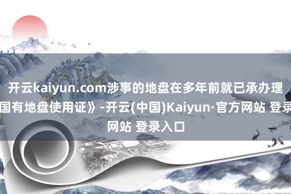 开云kaiyun.com涉事的地盘在多年前就已承办理了《国有地盘使用证》-开云(中国)Kaiyun·官方网站 登录入口