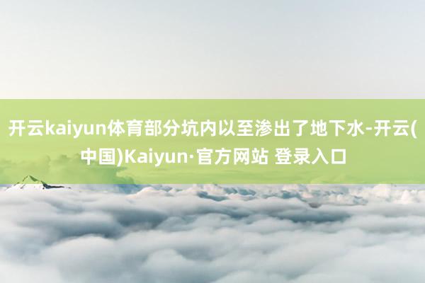 开云kaiyun体育部分坑内以至渗出了地下水-开云(中国)K