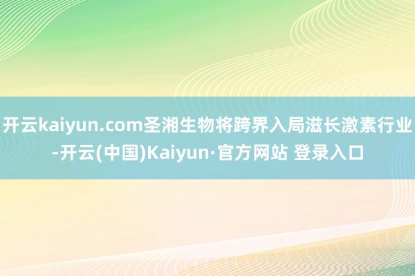 开云kaiyun.com圣湘生物将跨界入局滋长激素行业-开云(中国)Kaiyun·官方网站 登录入口