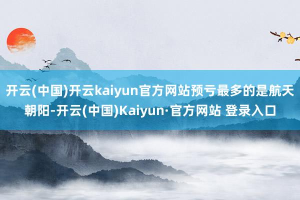 开云(中国)开云kaiyun官方网站预亏最多的是航天朝阳-开云(中国)Kaiyun·官方网站 登录入口