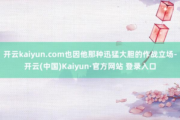 开云kaiyun.com也因他那种迅猛大胆的作战立场-开云(