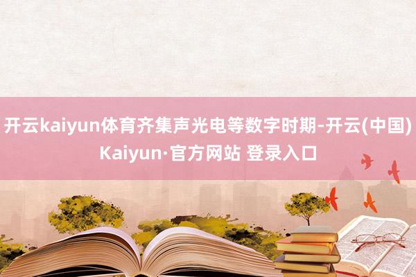 开云kaiyun体育齐集声光电等数字时期-开云(中国)Kai