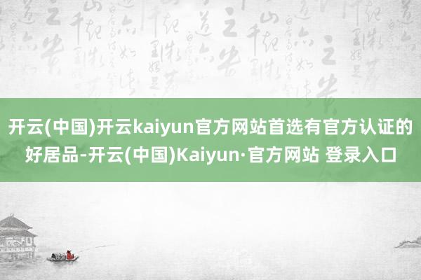 开云(中国)开云kaiyun官方网站首选有官方认证的好居品-