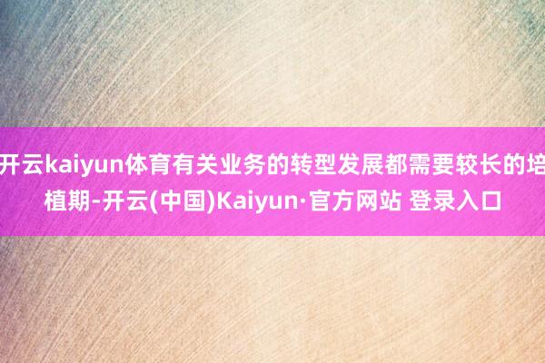 开云kaiyun体育有关业务的转型发展都需要较长的培植期-开云(中国)Kaiyun·官方网站 登录入口