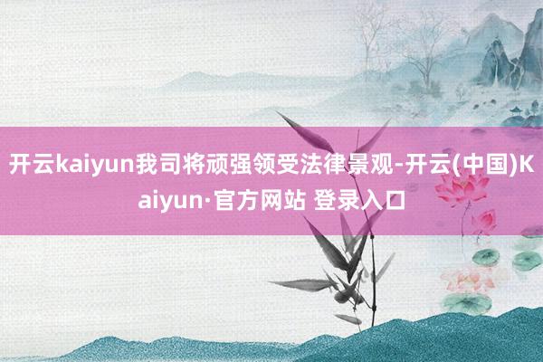 开云kaiyun我司将顽强领受法律景观-开云(中国)Kaiyun·官方网站 登录入口