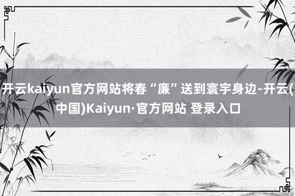 开云kaiyun官方网站将春“廉”送到寰宇身边-开云(中国)Kaiyun·官方网站 登录入口