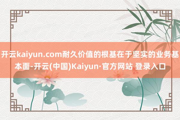 开云kaiyun.com耐久价值的根基在于坚实的业务基本面-开云(中国)Kaiyun·官方网站 登录入口