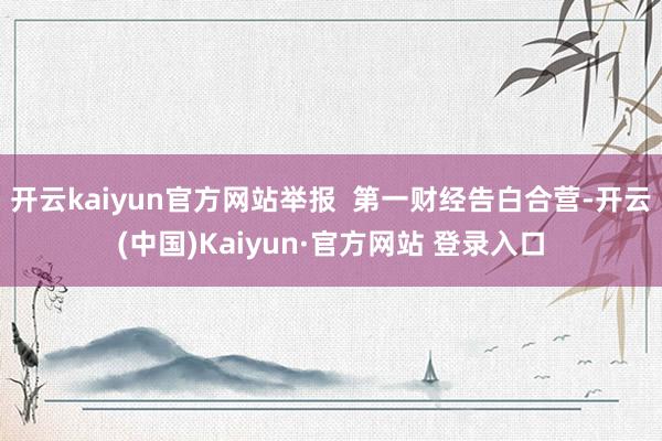开云kaiyun官方网站举报  第一财经告白合营-开云(中国)Kaiyun·官方网站 登录入口