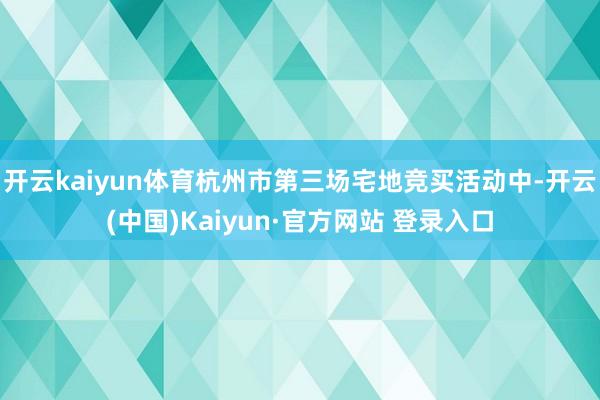 开云kaiyun体育杭州市第三场宅地竞买活动中-开云(中国)Kaiyun·官方网站 登录入口