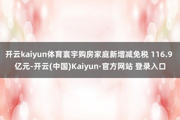 开云kaiyun体育寰宇购房家庭新增减免税 116.9 亿元-开云(中国)Kaiyun·官方网站 登录入口