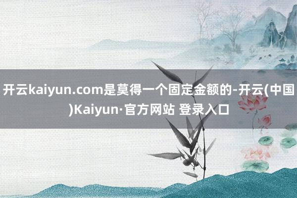 开云kaiyun.com是莫得一个固定金额的-开云(中国)Kaiyun·官方网站 登录入口
