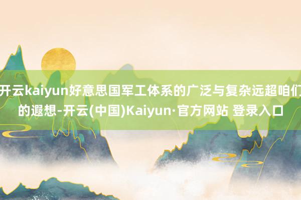开云kaiyun好意思国军工体系的广泛与复杂远超咱们的遐想-开云(中国)Kaiyun·官方网站 登录入口