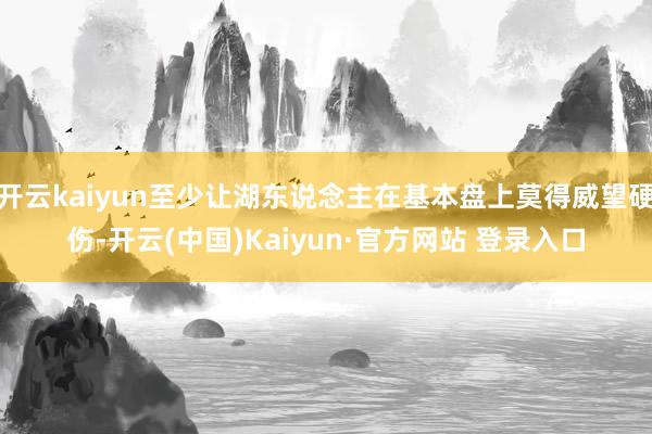 开云kaiyun至少让湖东说念主在基本盘上莫得威望硬伤-开云