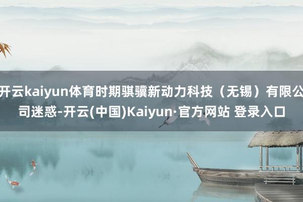 开云kaiyun体育时期骐骥新动力科技（无锡）有限公司迷惑-