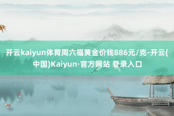 开云kaiyun体育周六福黄金价钱886元/克-开云(中国)