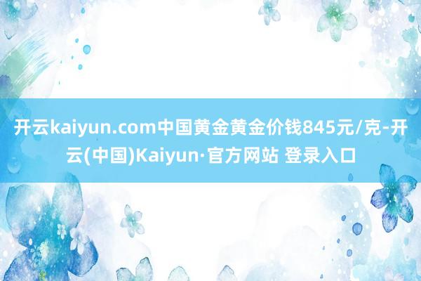 开云kaiyun.com中国黄金黄金价钱845元/克-开云(