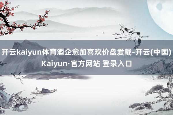 开云kaiyun体育酒企愈加喜欢价盘爱戴-开云(中国)Kai