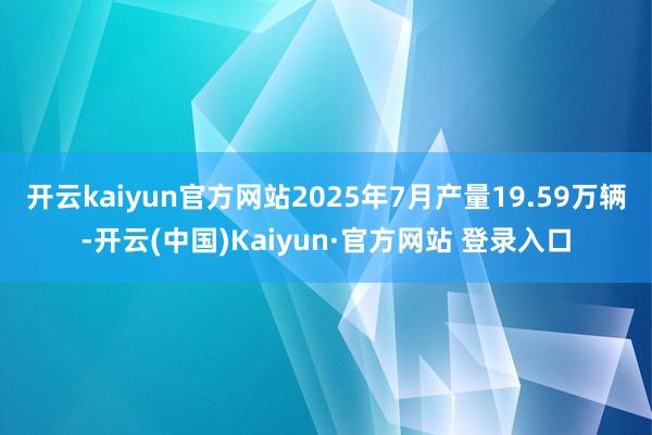 开云kaiyun官方网站2025年7月产量19.59万辆-开云(中国)Kaiyun·官方网站 登录入口