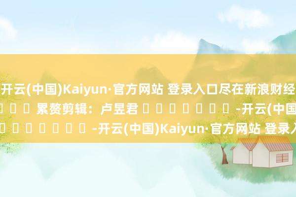 开云(中国)Kaiyun·官方网站 登录入口尽在新浪财经APP            						累赘剪辑：卢昱君 							-开云(中国)Kaiyun·官方网站 登录入口