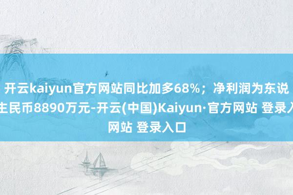 开云kaiyun官方网站同比加多68%；净利润为东说念主民币8890万元-开云(中国)Kaiyun·官方网站 登录入口